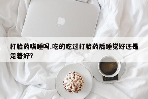 打胎药购买微信保密发货1-2天直邮到家打胎药嗜睡吗.吃的吃过打胎药后睡觉好还是走着好？