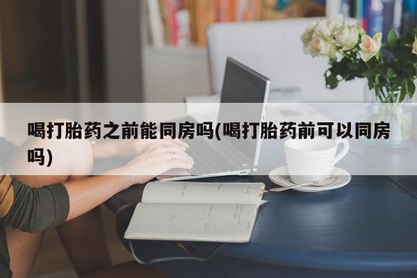 打胎药购买微信保密发货1-2天直邮到家喝打胎药之前能同房吗(喝打胎药前可以同房吗)