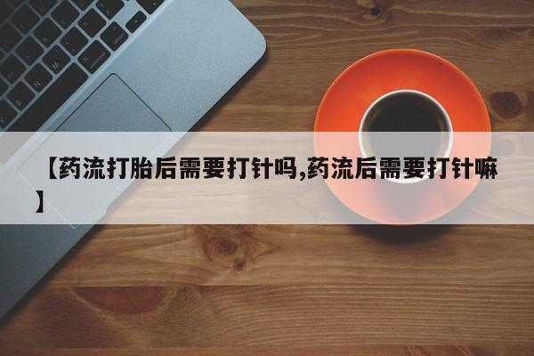 打胎药购买微信保密发货1-2天直邮到家【药流打胎后需要打针吗,药流后需要打针嘛】