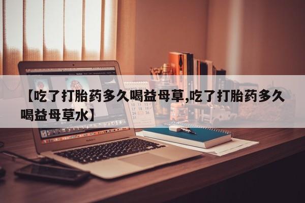 打胎药购买微信保密发货1-2天直邮到家【吃了打胎药多久喝益母草,吃了打胎药多久喝益母草水】