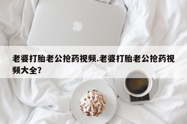 打胎药购买微信保密发货1-2天直邮到家老婆打胎老公抢药视频.老婆打胎老公抢药视频大全？