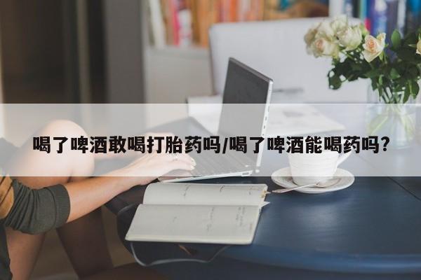 打胎药购买微信保密发货1-2天直邮到家喝了啤酒敢喝打胎药吗/喝了啤酒能喝药吗?