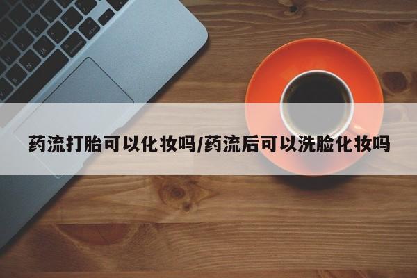 打胎药购买微信保密发货1-2天直邮到家药流打胎可以化妆吗/药流后可以洗脸化妆吗