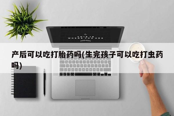 打胎药购买微信保密发货1-2天直邮到家产后可以吃打胎药吗(生完孩子可以吃打虫药吗)