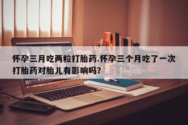 打胎药购买微信保密发货1-2天直邮到家怀孕三月吃两粒打胎药.怀孕三个月吃了一次打胎药对胎儿有影响吗？