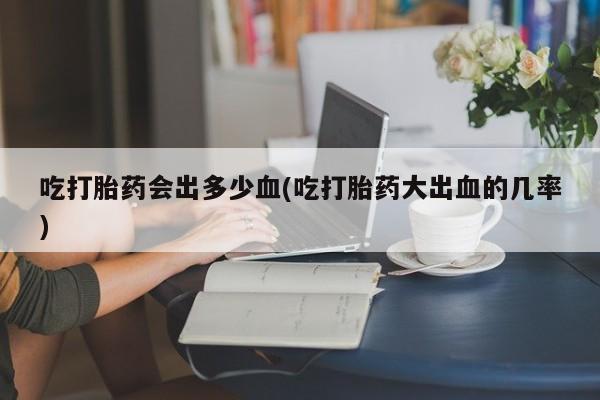 打胎药购买微信保密发货1-2天直邮到家吃打胎药会出多少血(吃打胎药大出血的几率)