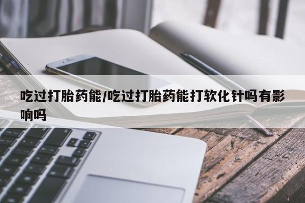 打胎药购买微信保密发货1-2天直邮到家吃过打胎药能/吃过打胎药能打软化针吗有影响吗