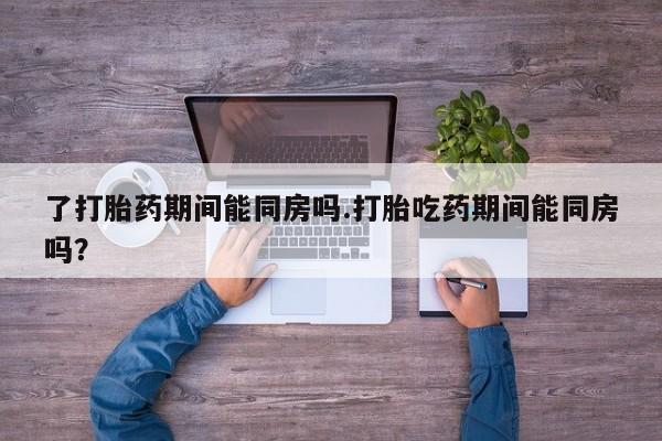 打胎药购买微信保密发货1-2天直邮到家了打胎药期间能同房吗.打胎吃药期间能同房吗？