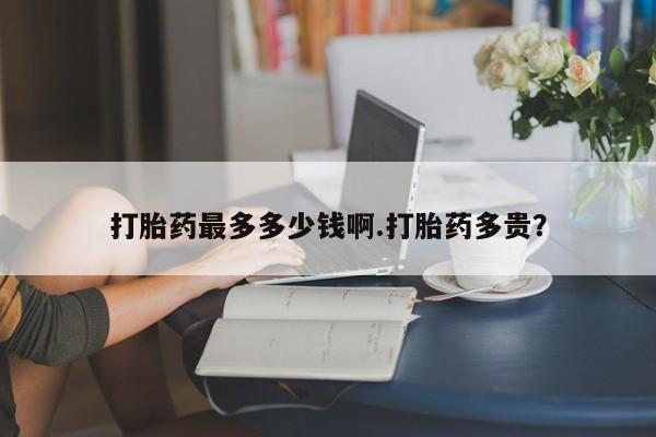 打胎药购买微信保密发货1-2天直邮到家打胎药最多多少钱啊.打胎药多贵？