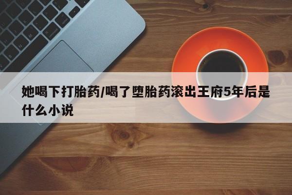 打胎药购买微信保密发货1-2天直邮到家她喝下打胎药/喝了堕胎药滚出王府5年后是什么小说