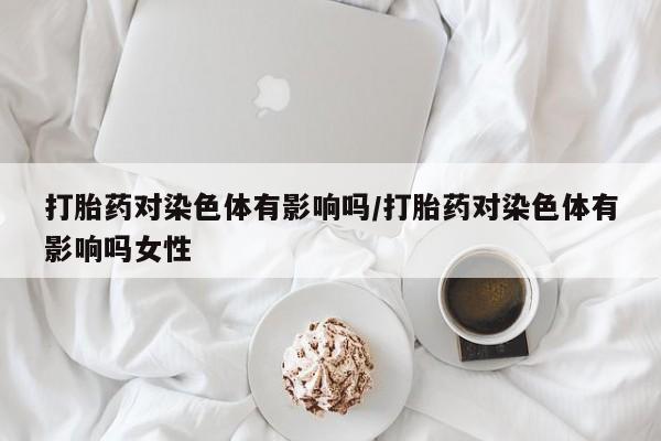 打胎药购买微信保密发货1-2天直邮到家打胎药对染色体有影响吗/打胎药对染色体有影响吗女性