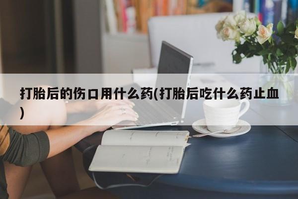 打胎药购买微信保密发货1-2天直邮到家打胎后的伤口用什么药(打胎后吃什么药止血)