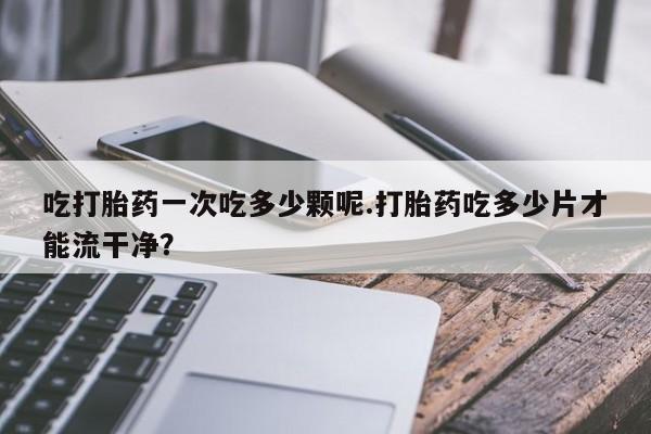 打胎药购买微信保密发货1-2天直邮到家吃打胎药一次吃多少颗呢.打胎药吃多少片才能流干净？