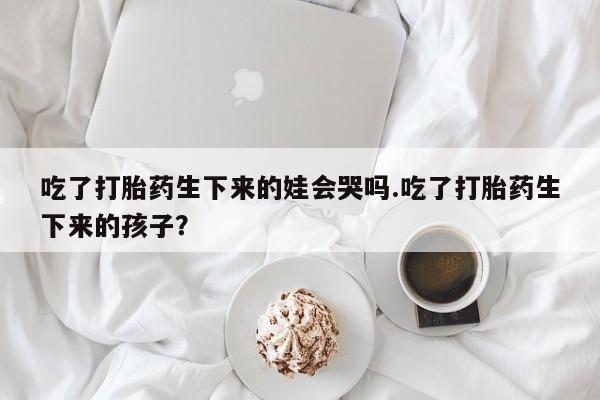 打胎药购买微信保密发货1-2天直邮到家吃了打胎药生下来的娃会哭吗.吃了打胎药生下来的孩子？