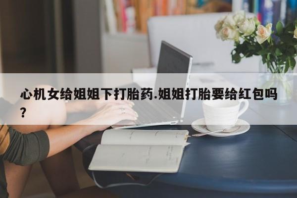 打胎药购买微信保密发货1-2天直邮到家心机女给姐姐下打胎药.姐姐打胎要给红包吗？