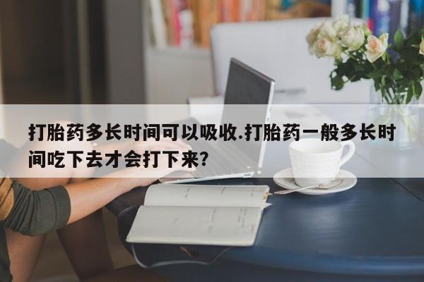 打胎药购买微信保密发货1-2天直邮到家打胎药多长时间可以吸收.打胎药一般多长时间吃下去才会打下来？